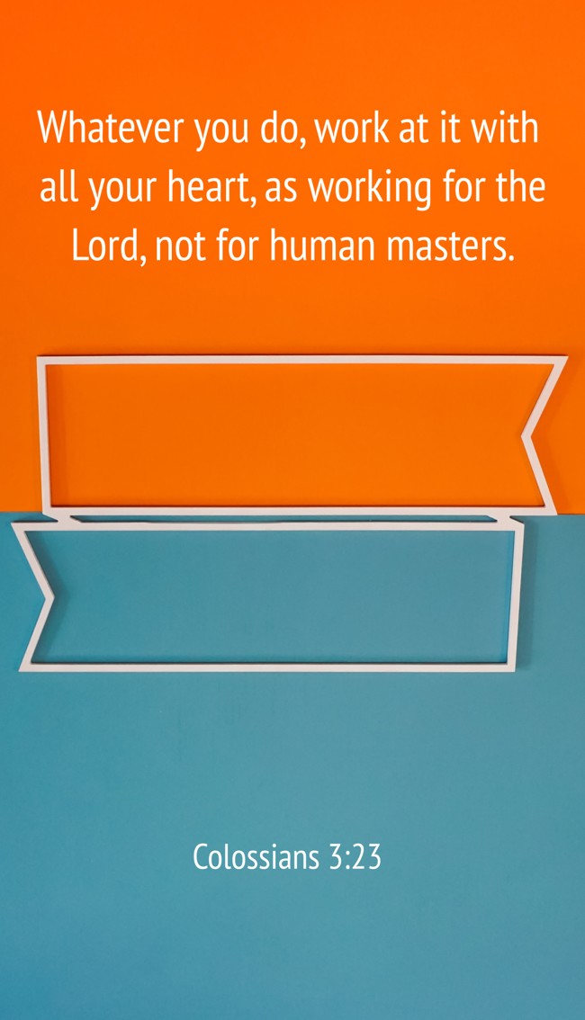 Whatever you do, work at it with all your heart, as working for the Lord, not for human masters. - Colossians 3:23