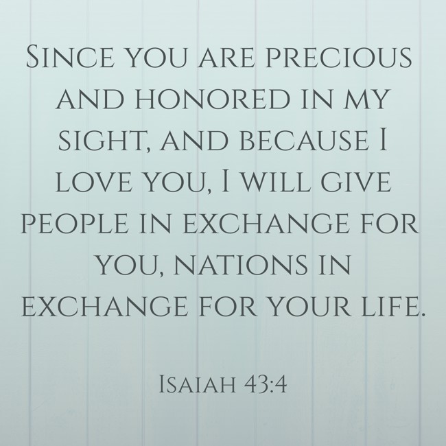 Since you are precious and honored in my sight, and because I love you, I will give people in exchange for you, nations in exchange for your life. - Isaiah 43:4
