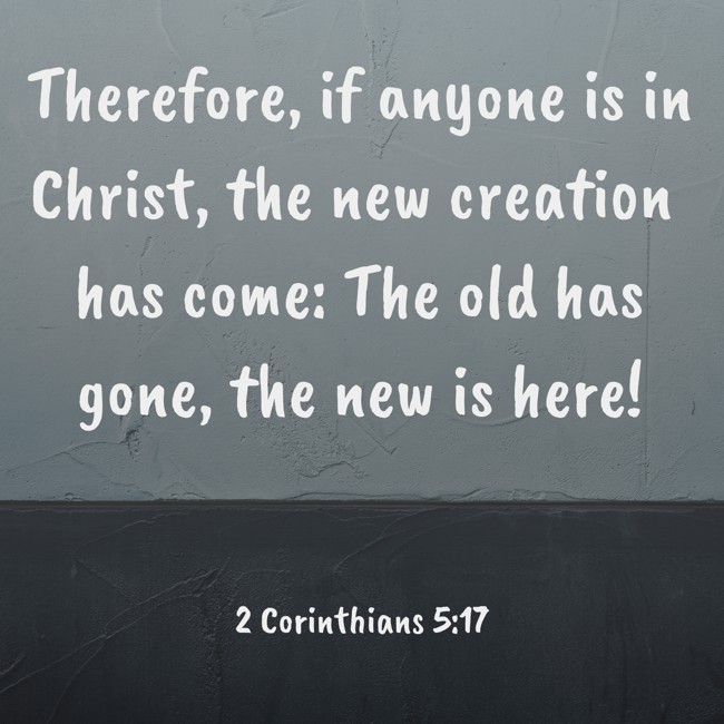Therefore, if anyone is in Christ, the new creation has come: The old has gone, the new is here! - 2 Corinthians 5:17