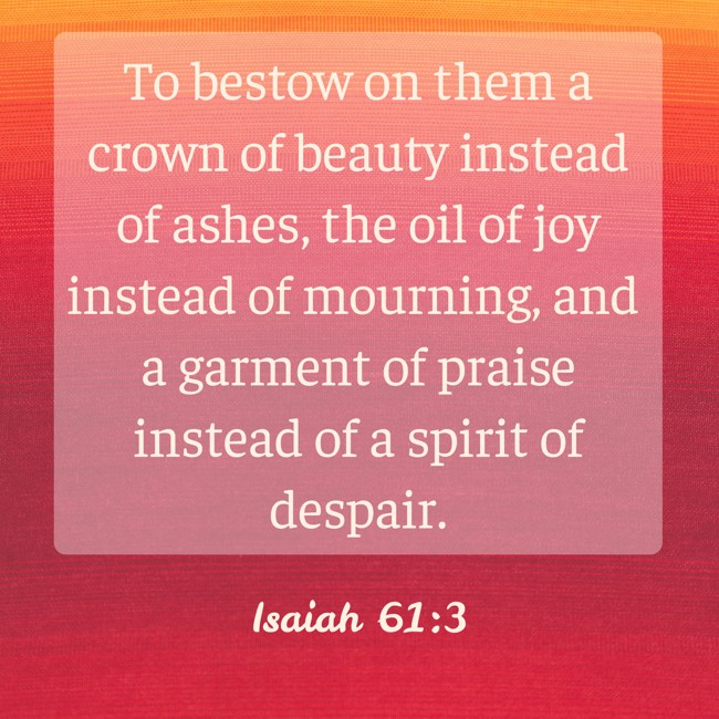 To bestow on them a crown of beauty instead of ashes, the oil of joy instead of mourning, and a garment of praise instead of a spirit of despair. - Isaiah 61:3
