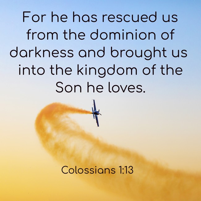 For he has rescued us from the dominion of darkness and brought us into the kingdom of the Son he loves. - Colossians 1:13