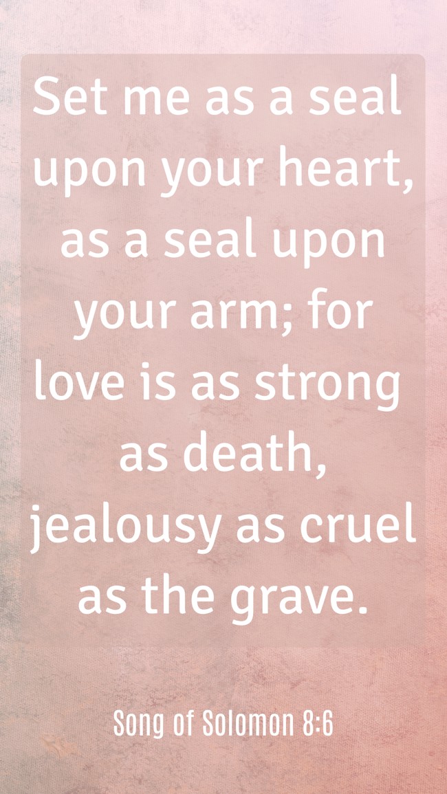 Set me as a seal upon your heart, as a seal upon your arm; for love is as strong as death, jealousy as cruel as the grave. - Song of Solomon 8:6