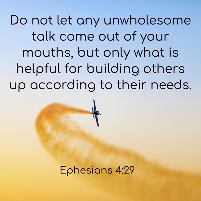 Do not let any unwholesome talk come out of your mouths, but only what is helpful for building others up according to their needs. - Ephesians 4:29