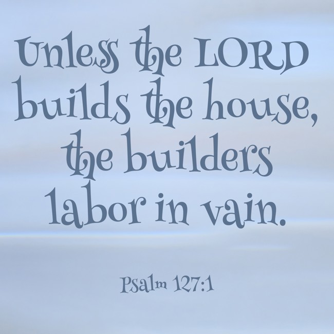 Unless the LORD builds the house, the builders labor in vain. - Psalm 127:1