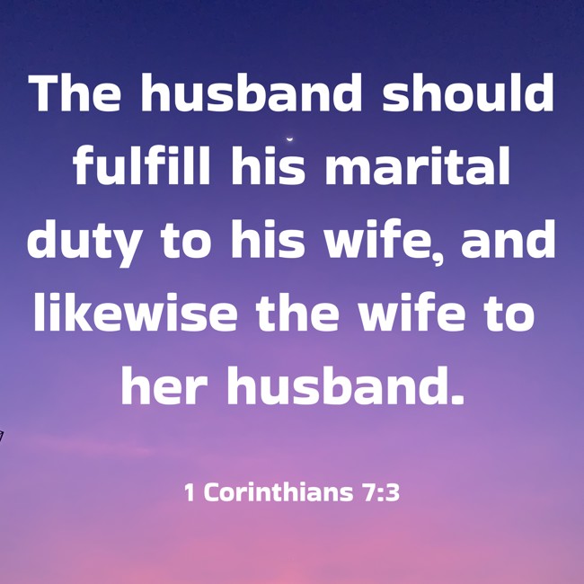 The husband should fulfill his marital duty to his wife, and likewise the wife to her husband. - 1 Corinthians 7:3