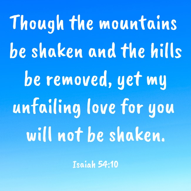 Though the mountains be shaken and the hills be removed, yet my unfailing love for you will not be shaken. - Isaiah 54:10