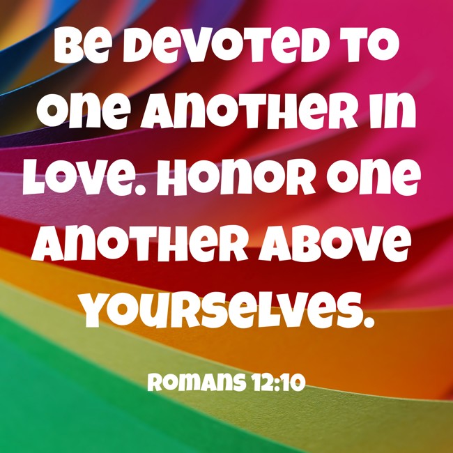 Be devoted to one another in love. Honor one another above yourselves. - Romans 12:10