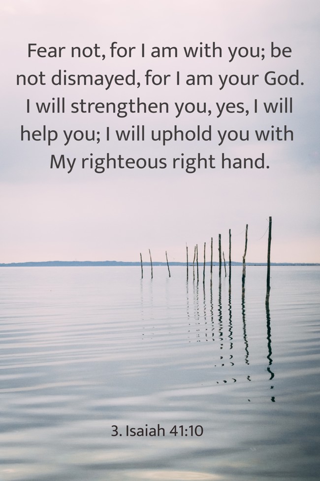  Fear not, for I am with you; be not dismayed, for I am your God. I will strengthen you, yes, I will help you; I will uphold you with My righteous right hand.
 - 3. Isaiah 41:10 