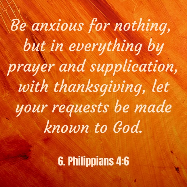  Be anxious for nothing, but in everything by prayer and supplication, with thanksgiving, let your requests be made known to God.
 - 6. Philippians 4:6 