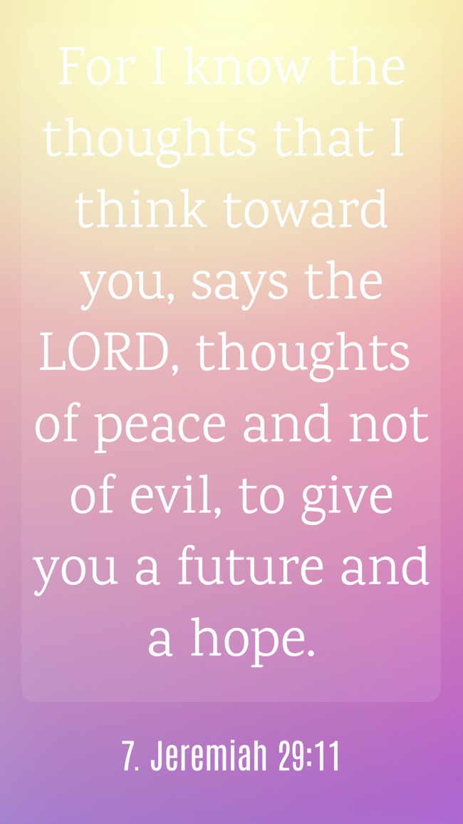  For I know the thoughts that I think toward you, says the LORD, thoughts of peace and not of evil, to give you a future and a hope.
 - 7. Jeremiah 29:11 