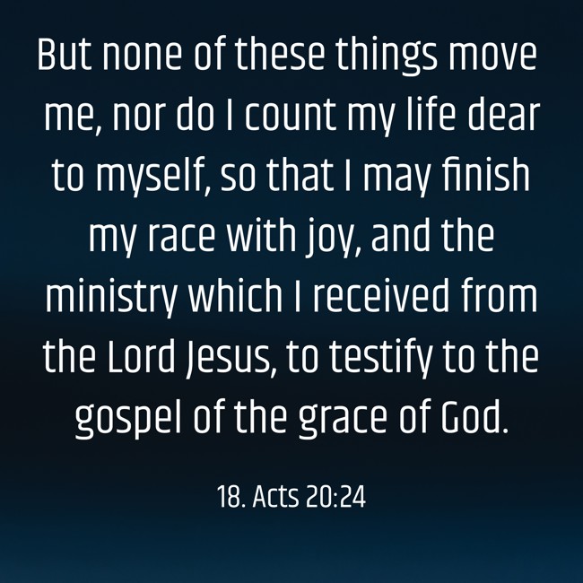  But none of these things move me, nor do I count my life dear to myself, so that I may finish my race with joy, and the ministry which I received from the Lord Jesus, to testify to the gospel of the grace of God.
 - 18. Acts 20:24 