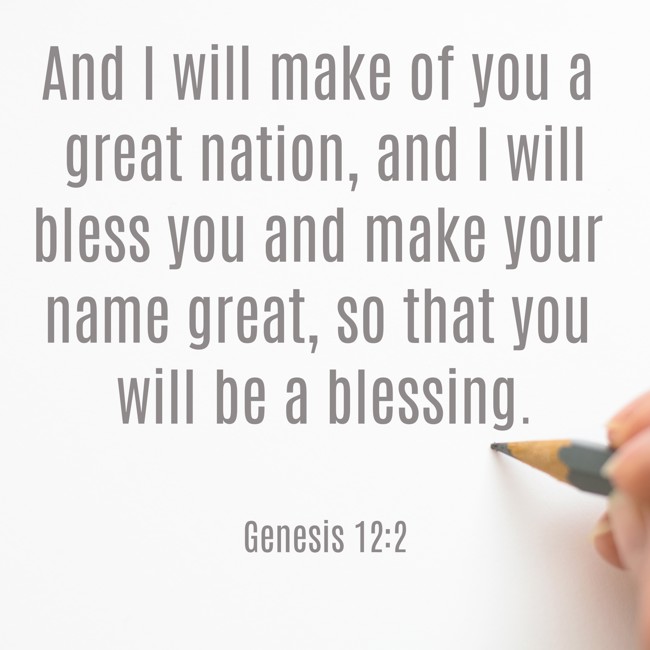 And I will make of you a great nation, and I will bless you and make your name great, so that you will be a blessing. - Genesis 12:2