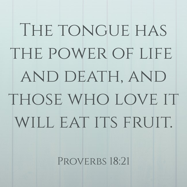  The tongue has the power of life and death, and those who love it will eat its fruit.   - Proverbs 18:21 