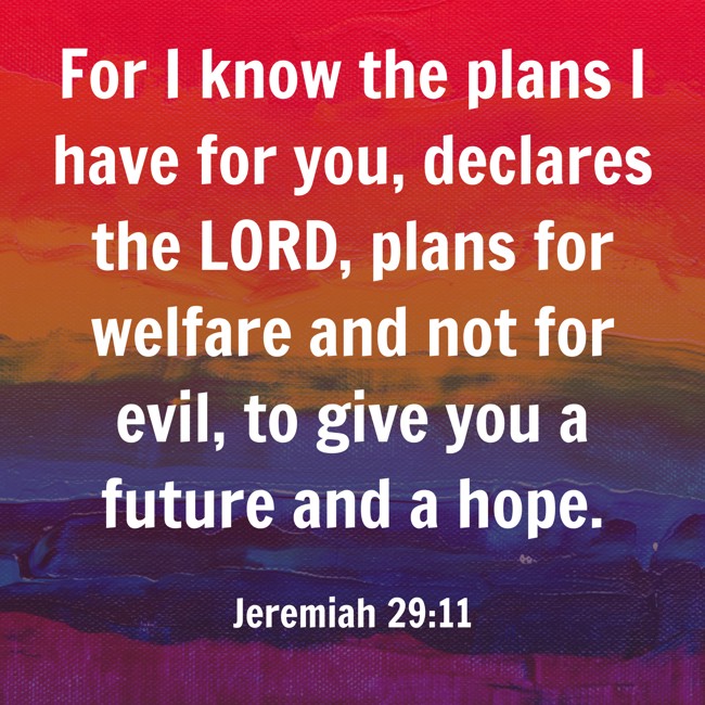 For I know the plans I have for you, declares the LORD, plans for welfare and not for evil, to give you a future and a hope. - Jeremiah 29:11