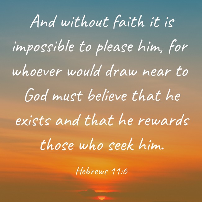 And without faith it is impossible to please him, for whoever would draw near to God must believe that he exists and that he rewards those who seek him. - Hebrews 11:6