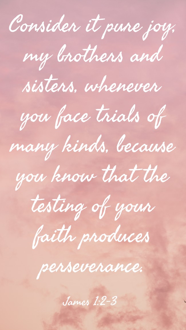  Consider it pure joy, my brothers and sisters, whenever you face trials of many kinds, because you know that the testing of your faith produces perseverance.   - James 1:2-3 