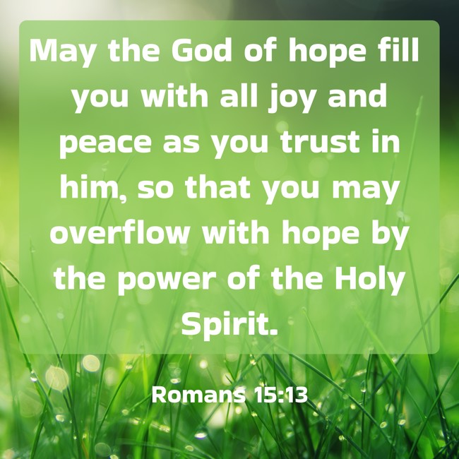  May the God of hope fill you with all joy and peace as you trust in him, so that you may overflow with hope by the power of the Holy Spirit.   - Romans 15:13 