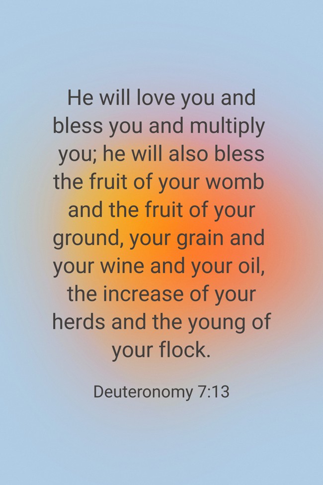 He will love you and bless you and multiply you; he will also bless the fruit of your womb and the fruit of your ground, your grain and your wine and your oil, the increase of your herds and the young of your flock. - Deuteronomy 7:13