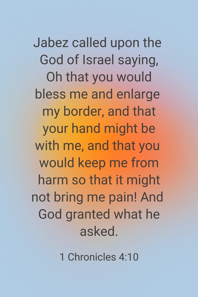 Jabez called upon the God of Israel saying, Oh that you would bless me and enlarge my border, and that your hand might be with me, and that you would keep me from harm so that it might not bring me pain! And God granted what he asked. - 1 Chronicles 4:10