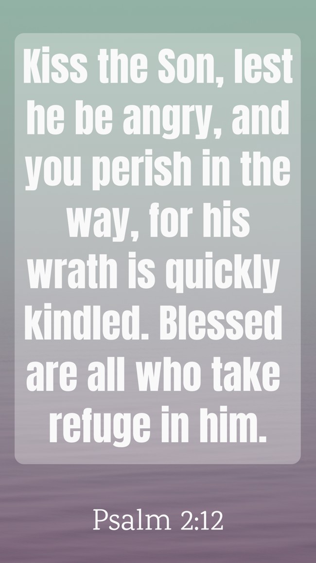 Kiss the Son, lest he be angry, and you perish in the way, for his wrath is quickly kindled. Blessed are all who take refuge in him. - Psalm 2:12