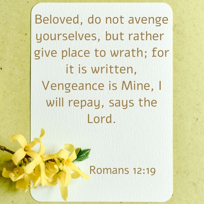 Beloved, do not avenge yourselves, but rather give place to wrath; for it is written, Vengeance is Mine, I will repay, says the Lord. - Romans 12:19