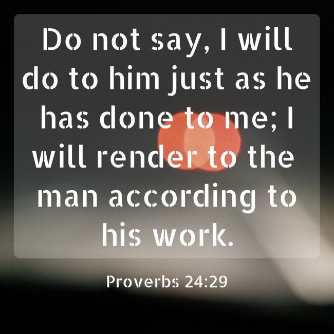 Do not say, I will do to him just as he has done to me; I will render to the man according to his work. - Proverbs 24:29