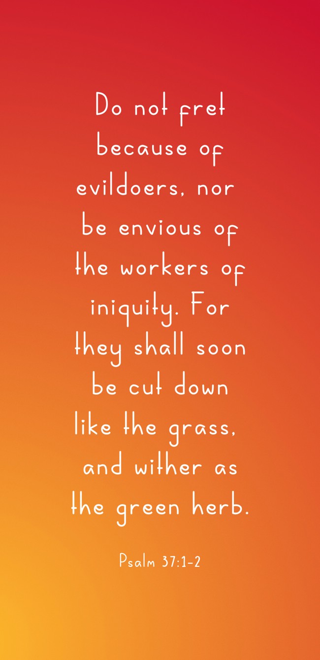Do not fret because of evildoers, nor be envious of the workers of iniquity. For they shall soon be cut down like the grass, and wither as the green herb. - Psalm 37:1-2