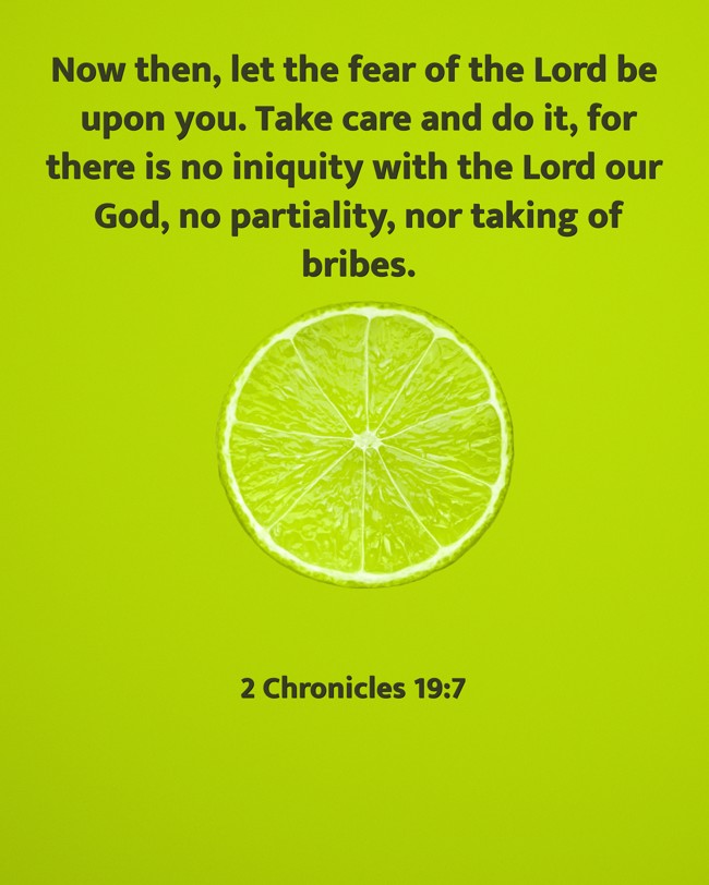 Now then, let the fear of the Lord be upon you. Take care and do it, for there is no iniquity with the Lord our God, no partiality, nor taking of bribes. - 2 Chronicles 19:7