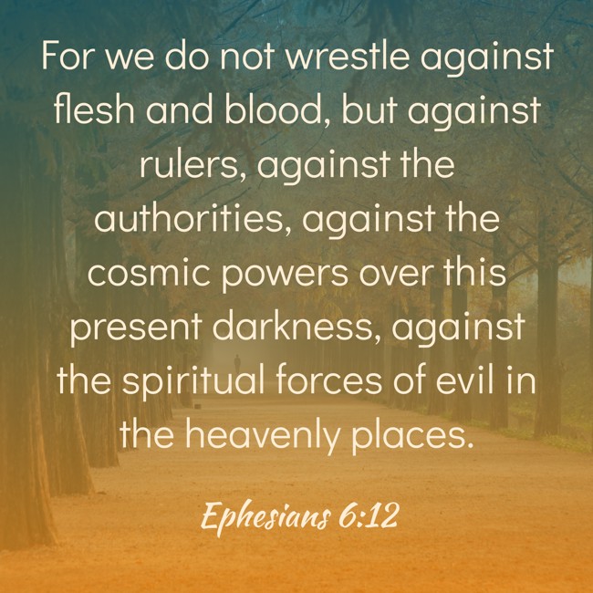 For we do not wrestle against flesh and blood, but against rulers, against the authorities, against the cosmic powers over this present darkness, against the spiritual forces of evil in the heavenly places. - Ephesians 6:12