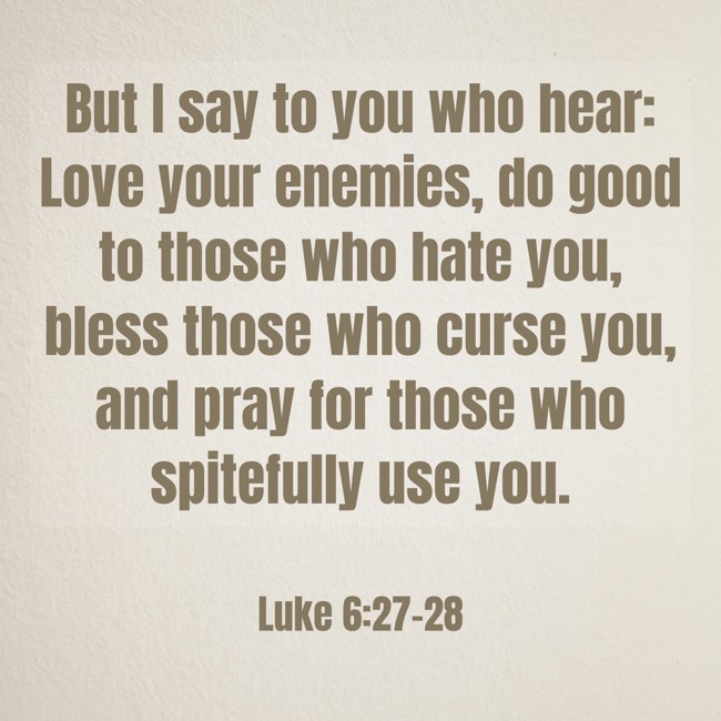 But I say to you who hear: Love your enemies, do good to those who hate you, bless those who curse you, and pray for those who spitefully use you. - Luke 6:27-28