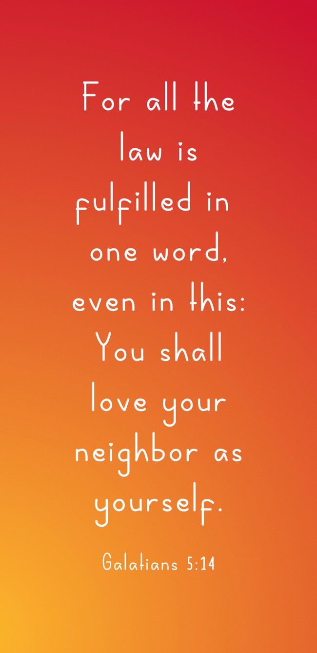 For all the law is fulfilled in one word, even in this: You shall love your neighbor as yourself. - Galatians 5:14