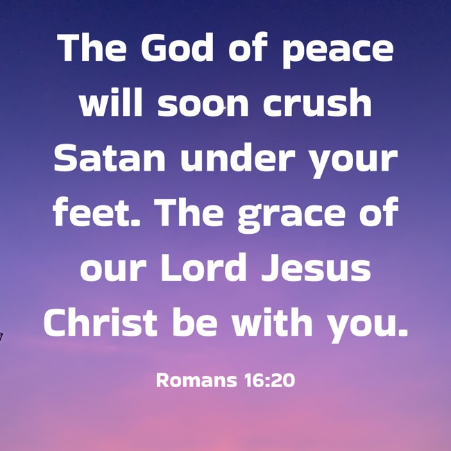 The God of peace will soon crush Satan under your feet. The grace of our Lord Jesus Christ be with you. - Romans 16:20