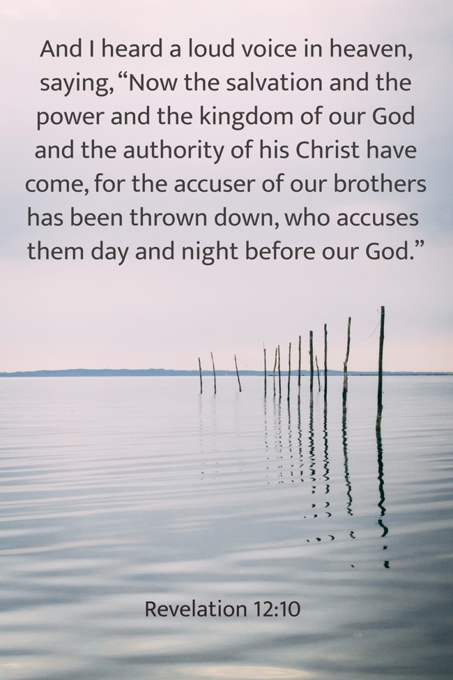 And I heard a loud voice in heaven, saying, “Now the salvation and the power and the kingdom of our God and the authority of his Christ have come, for the accuser of our brothers has been thrown down, who accuses them day and night before our God.” - Revelation 12:10