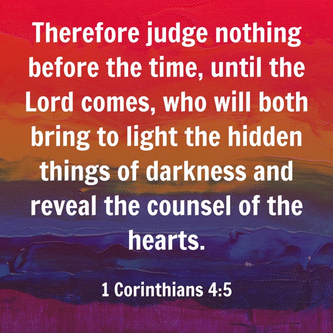 Therefore judge nothing before the time, until the Lord comes, who will both bring to light the hidden things of darkness and reveal the counsel of the hearts. - 1 Corinthians 4:5