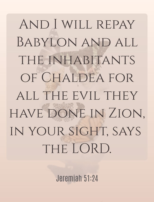 And I will repay Babylon and all the inhabitants of Chaldea for all the evil they have done in Zion, in your sight, says the LORD. - Jeremiah 51:24