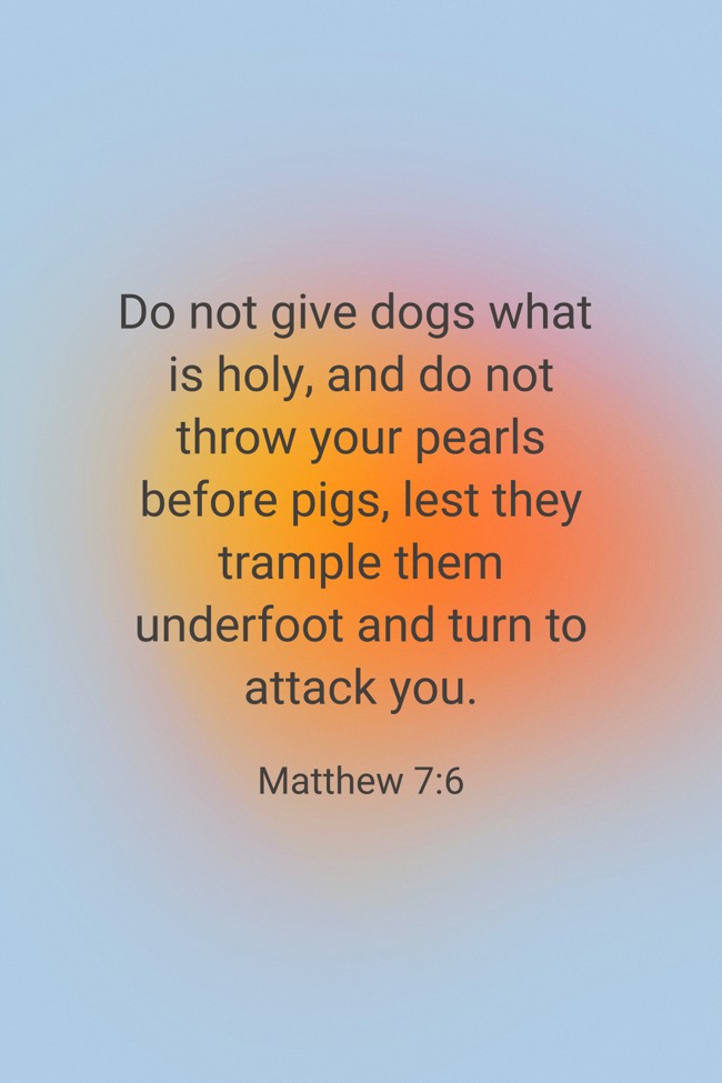 Do not give dogs what is holy, and do not throw your pearls before pigs, lest they trample them underfoot and turn to attack you. - Matthew 7:6