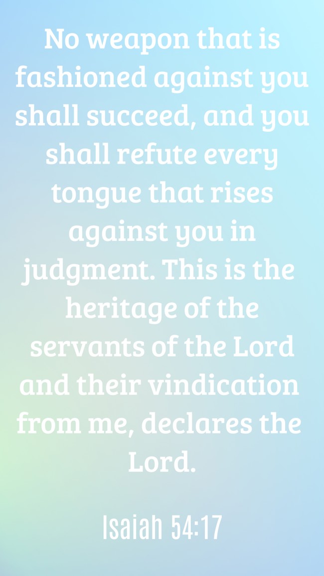 No weapon that is fashioned against you shall succeed, and you shall refute every tongue that rises against you in judgment. This is the heritage of the servants of the Lord and their vindication from me, declares the Lord. - Isaiah 54:17