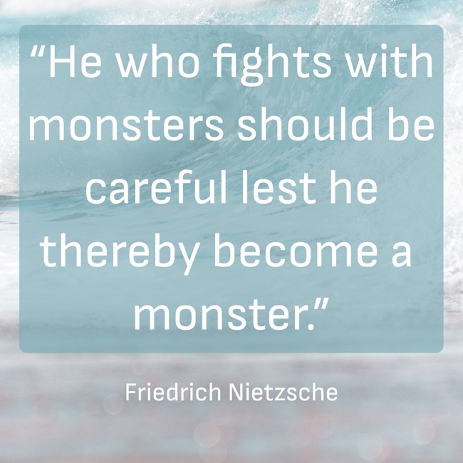“He who fights with monsters should be careful lest he thereby become a monster.” - Friedrich Nietzsche
