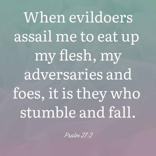 When evildoers assail me to eat up my flesh, my adversaries and foes, it is they who stumble and fall. - Psalm 27:2