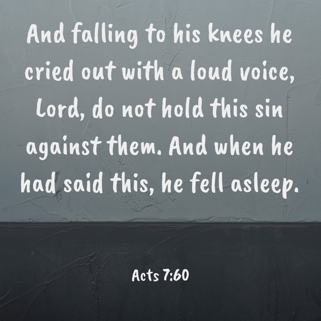 And falling to his knees he cried out with a loud voice, Lord, do not hold this sin against them. And when he had said this, he fell asleep. - Acts 7:60
