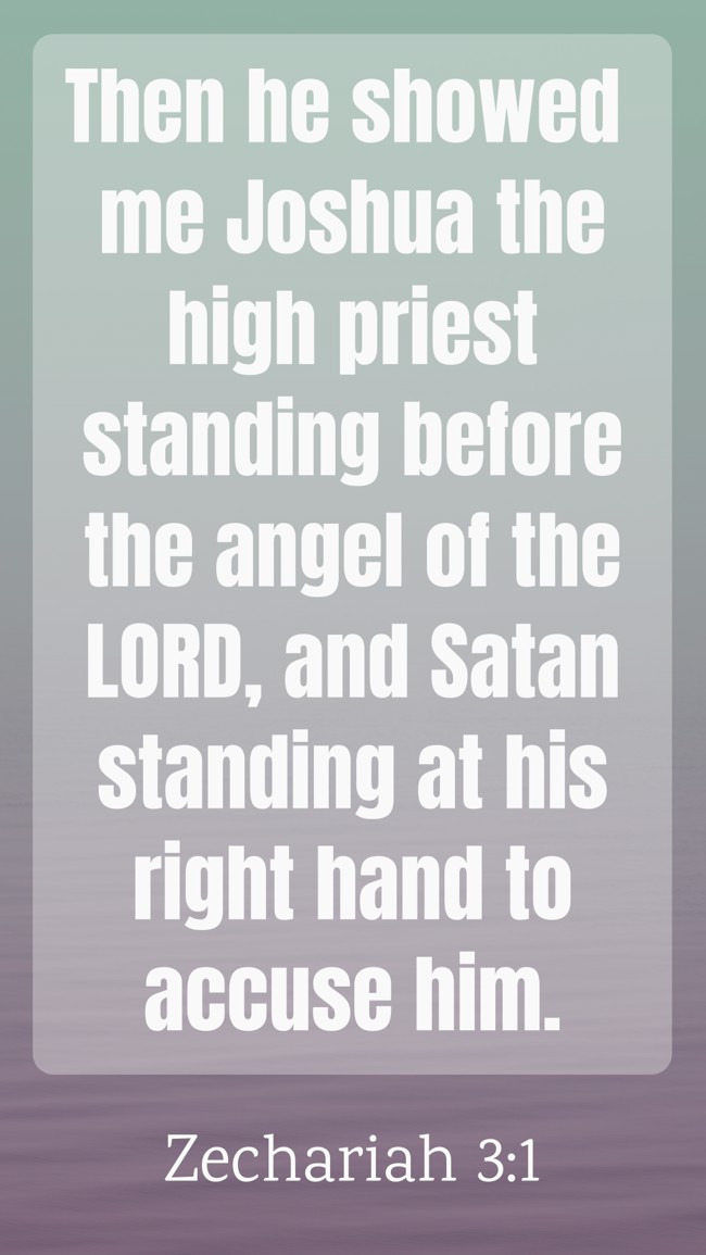 Then he showed me Joshua the high priest standing before the angel of the LORD, and Satan standing at his right hand to accuse him. - Zechariah 3:1
