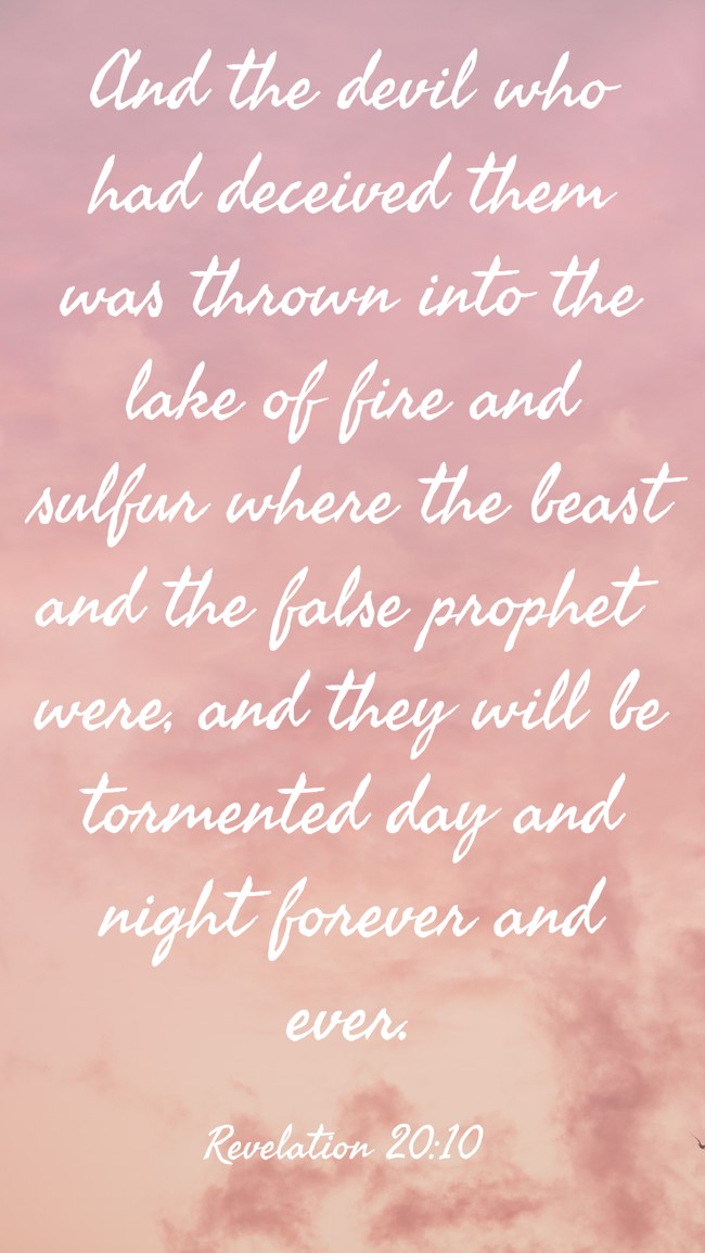 And the devil who had deceived them was thrown into the lake of fire and sulfur where the beast and the false prophet were, and they will be tormented day and night forever and ever. - Revelation 20:10