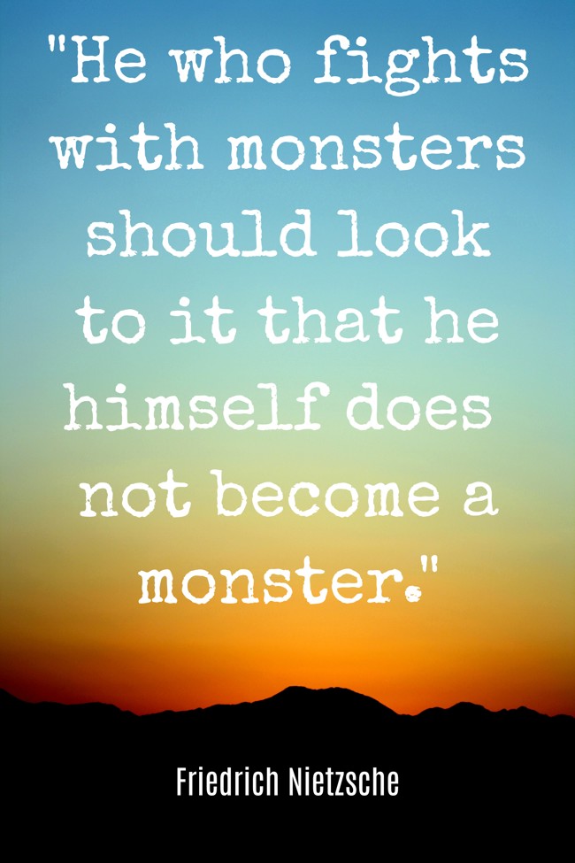 He who fights with monsters should look to it that he himself does not become a monster. - Friedrich Nietzsche
