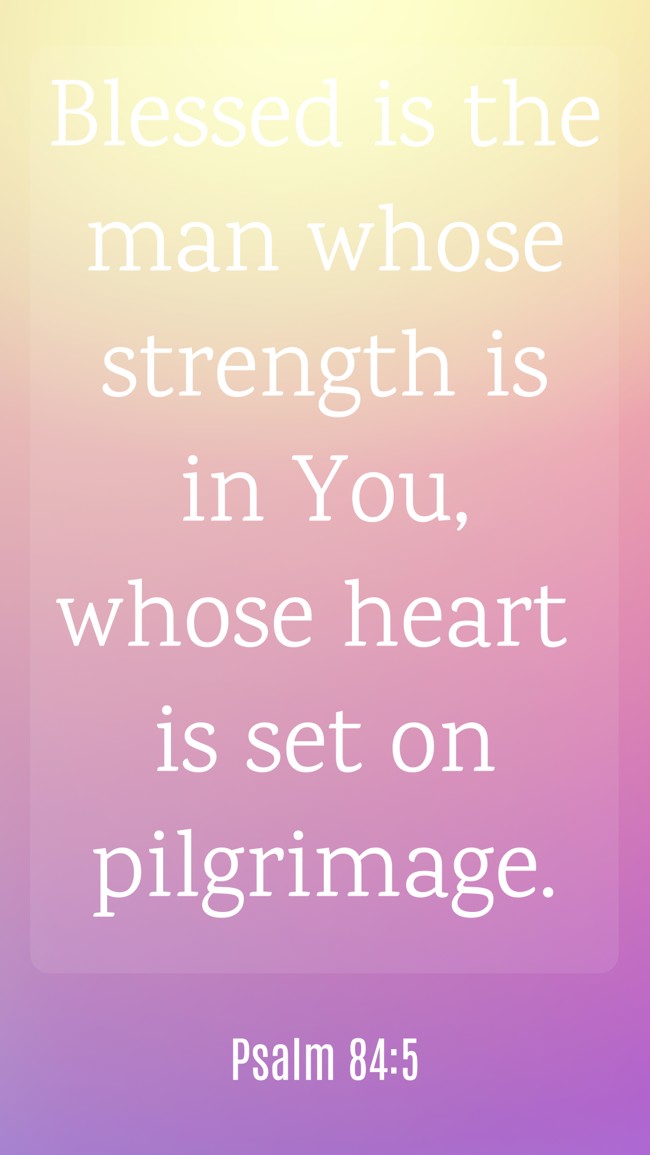  Blessed is the man whose strength is in You, whose heart is set on pilgrimage.   - Psalm 84:5 