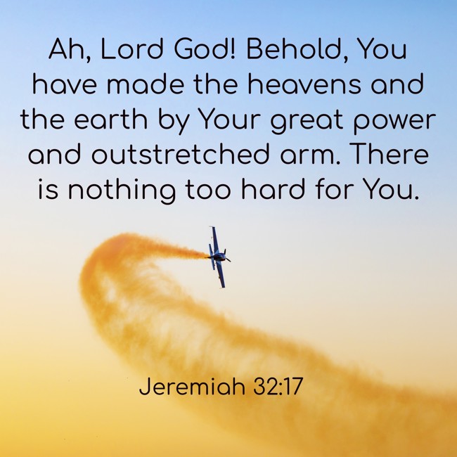  Ah, Lord God! Behold, You have made the heavens and the earth by Your great power and outstretched arm. There is nothing too hard for You.   - Jeremiah 32:17 