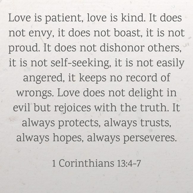 Love is patient, love is kind. It does not envy, it does not boast, it is not proud. It does not dishonor others, it is not self-seeking, it is not easily angered, it keeps no record of wrongs. Love does not delight in evil but rejoices with the truth. It always protects, always trusts, always hopes, always perseveres. - 1 Corinthians 13:4-7