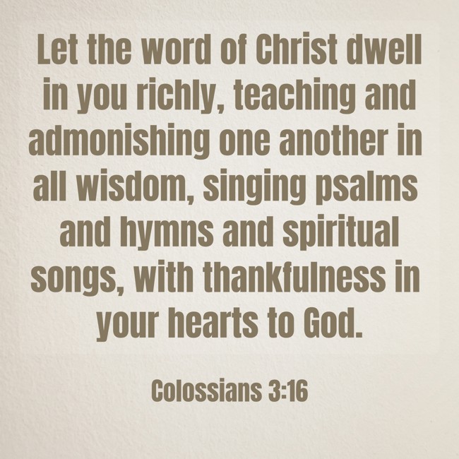 Let the word of Christ dwell in you richly, teaching and admonishing one another in all wisdom, singing psalms and hymns and spiritual songs, with thankfulness in your hearts to God. - Colossians 3:16