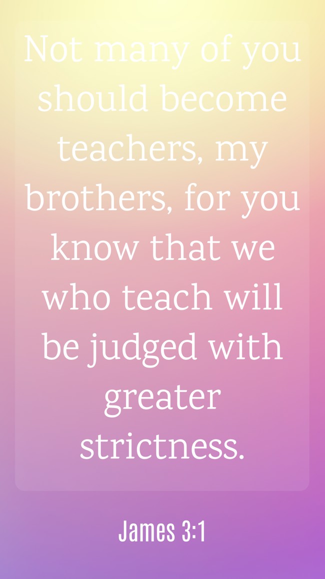 Not many of you should become teachers, my brothers, for you know that we who teach will be judged with greater strictness. - James 3:1