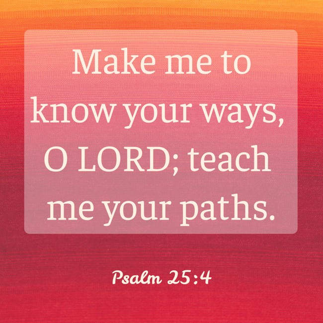 Make me to know your ways, O LORD; teach me your paths. - Psalm 25:4