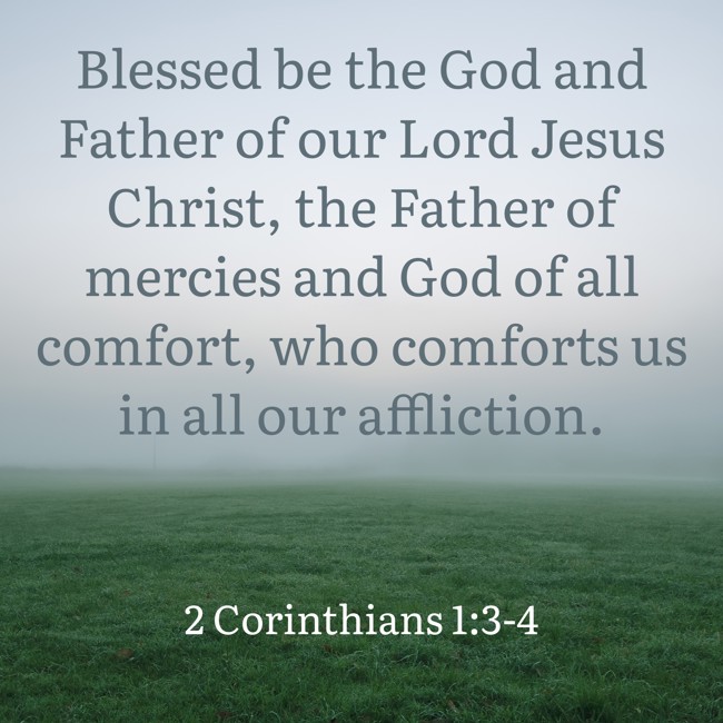 Blessed be the God and Father of our Lord Jesus Christ, the Father of mercies and God of all comfort, who comforts us in all our affliction. - 2 Corinthians 1:3-4